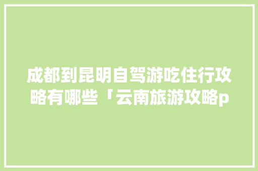 成都到昆明自驾游吃住行攻略有哪些「云南旅游攻略ppt文库下载免费」 成都到昆明自驾游吃住行攻略有哪些「云南旅游攻略ppt文库下载免费」 手机电脑