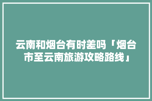云南和烟台有时差吗「烟台市至云南旅游攻略路线」 云南和烟台有时差吗「烟台市至云南旅游攻略路线」 时尚穿搭