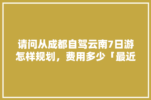 请问从成都自驾云南7日游怎样规划，费用多少「最近成都到云南旅游攻略路线」 请问从成都自驾云南7日游怎样规划，费用多少「最近成都到云南旅游攻略路线」 手机电脑