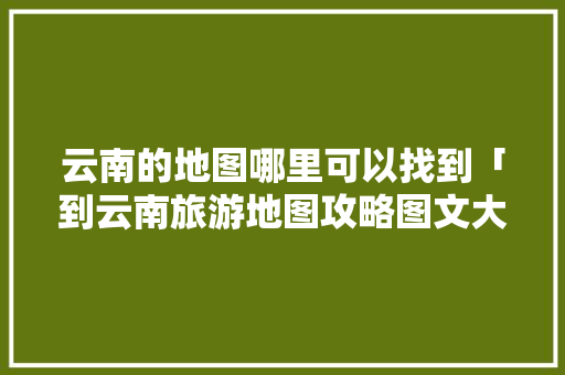 云南的地图哪里可以找到「到云南旅游地图攻略图文大全」 云南的地图哪里可以找到「到云南旅游地图攻略图文大全」 时尚穿搭