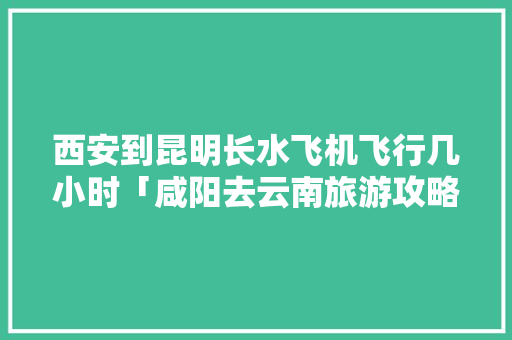 西安到昆明长水飞机飞行几小时「咸阳去云南旅游攻略路线」 西安到昆明长水飞机飞行几小时「咸阳去云南旅游攻略路线」 旅游攻略