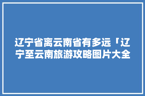 辽宁省离云南省有多远「辽宁至云南旅游攻略图片大全」 辽宁省离云南省有多远「辽宁至云南旅游攻略图片大全」 时尚穿搭