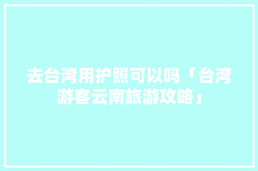 去台湾用护照可以吗「台湾游客云南旅游攻略」 去台湾用护照可以吗「台湾游客云南旅游攻略」 教育法律