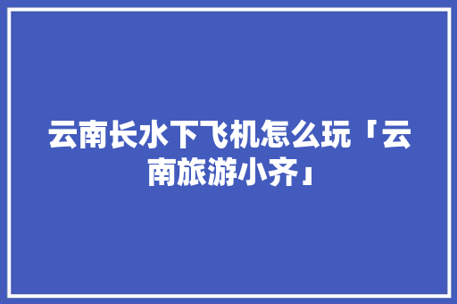 云南长水下飞机怎么玩「云南旅游小齐」 云南长水下飞机怎么玩「云南旅游小齐」 时尚穿搭
