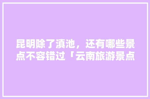 昆明除了滇池，还有哪些景点不容错过「云南旅游景点攻略8月9日」 昆明除了滇池，还有哪些景点不容错过「云南旅游景点攻略8月9日」 教育法律