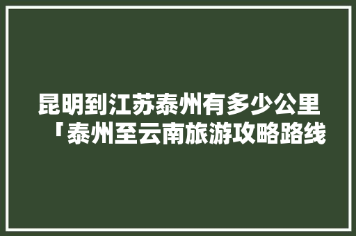 昆明到江苏泰州有多少公里「泰州至云南旅游攻略路线」 昆明到江苏泰州有多少公里「泰州至云南旅游攻略路线」 手机电脑