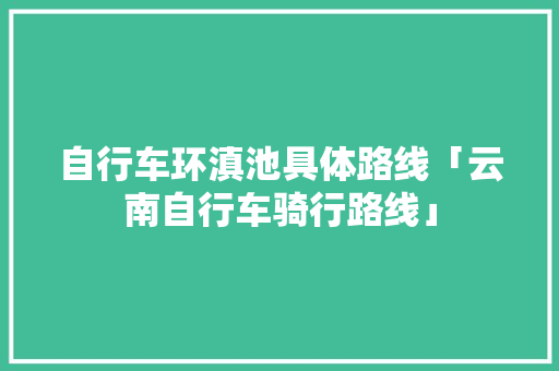 自行车环滇池具体路线「云南自行车骑行路线」 自行车环滇池具体路线「云南自行车骑行路线」 手机电脑