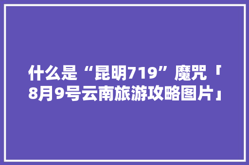 什么是“昆明719”魔咒「8月9号云南旅游攻略图片」 什么是“昆明719”魔咒「8月9号云南旅游攻略图片」 汽车常识