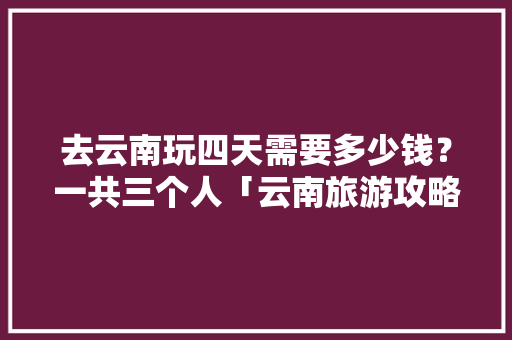 去云南玩四天需要多少钱？一共三个人「云南旅游攻略4月份费用多少钱」 去云南玩四天需要多少钱？一共三个人「云南旅游攻略4月份费用多少钱」 教育法律
