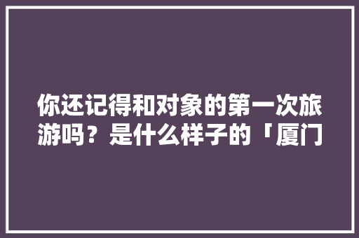 你还记得和对象的第一次旅游吗？是什么样子的「厦门云南自驾游最佳路线」 你还记得和对象的第一次旅游吗？是什么样子的「厦门云南自驾游最佳路线」 手机电脑
