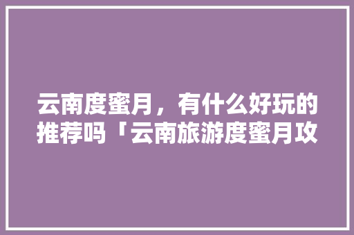 云南度蜜月，有什么好玩的推荐吗「云南旅游度蜜月攻略图表大全」 云南度蜜月，有什么好玩的推荐吗「云南旅游度蜜月攻略图表大全」 教育法律
