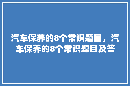 汽车保养的8个常识题目，汽车保养的8个常识题目及答案。 汽车保养的8个常识题目，汽车保养的8个常识题目及答案。 汽车常识