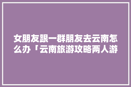 女朋友跟一群朋友去云南怎么办「云南旅游攻略两人游多少钱」 女朋友跟一群朋友去云南怎么办「云南旅游攻略两人游多少钱」 教育法律