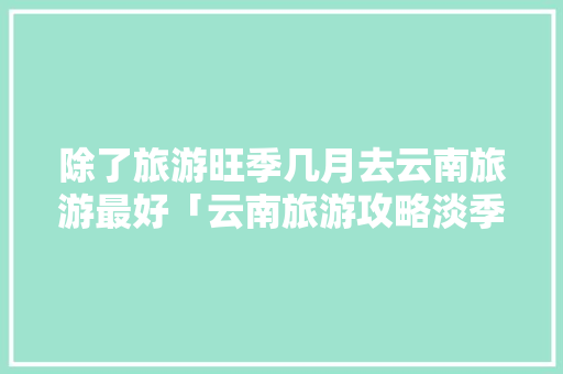 除了旅游旺季几月去云南旅游最好「云南旅游攻略淡季旺季是几月份」 除了旅游旺季几月去云南旅游最好「云南旅游攻略淡季旺季是几月份」 健康母婴