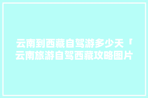 云南到西藏自驾游多少天「云南旅游自驾西藏攻略图片」 云南到西藏自驾游多少天「云南旅游自驾西藏攻略图片」 时尚穿搭