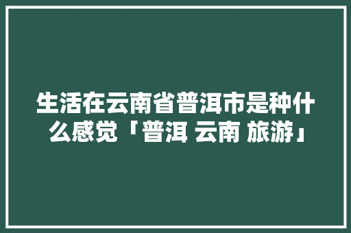 生活在云南省普洱市是种什么感觉「普洱 云南 旅游」 生活在云南省普洱市是种什么感觉「普洱 云南 旅游」 教育法律