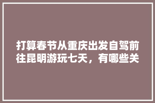 打算春节从重庆出发自驾前往昆明游玩七天，有哪些关于吃、住、行的建议「云南旅游季节和攻略一样吗」 打算春节从重庆出发自驾前往昆明游玩七天，有哪些关于吃、住、行的建议「云南旅游季节和攻略一样吗」 教育法律