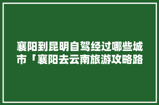 襄阳到昆明自驾经过哪些城市「襄阳去云南旅游攻略路线」 襄阳到昆明自驾经过哪些城市「襄阳去云南旅游攻略路线」 时尚穿搭