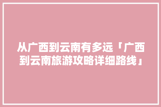 从广西到云南有多远「广西到云南旅游攻略详细路线」 从广西到云南有多远「广西到云南旅游攻略详细路线」 汽车常识