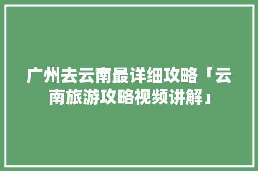 广州去云南最详细攻略「云南旅游攻略视频讲解」 广州去云南最详细攻略「云南旅游攻略视频讲解」 健康母婴