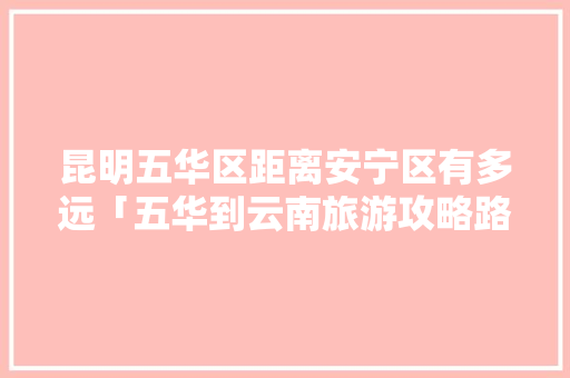 昆明五华区距离安宁区有多远「五华到云南旅游攻略路线」 昆明五华区距离安宁区有多远「五华到云南旅游攻略路线」 教育法律
