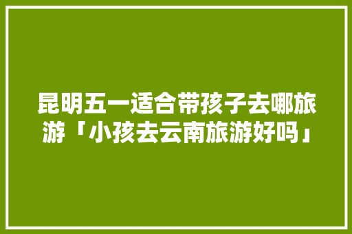 昆明五一适合带孩子去哪旅游「小孩去云南旅游好吗」 昆明五一适合带孩子去哪旅游「小孩去云南旅游好吗」 手机电脑