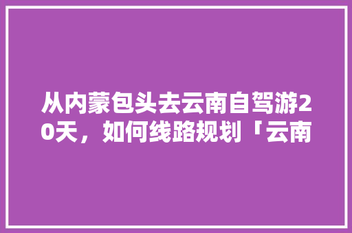 从内蒙包头去云南自驾游20天，如何线路规划「云南旅游路线攻略8月份开放」 从内蒙包头去云南自驾游20天，如何线路规划「云南旅游路线攻略8月份开放」 手机电脑