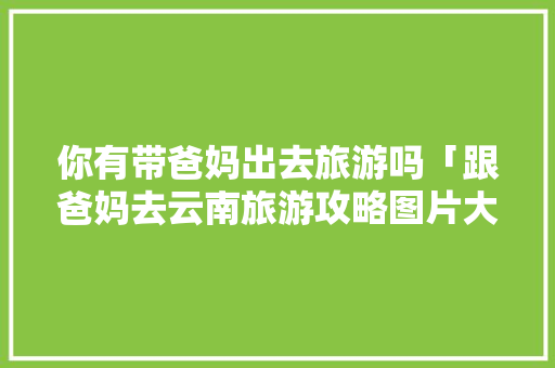 你有带爸妈出去旅游吗「跟爸妈去云南旅游攻略图片大全」 你有带爸妈出去旅游吗「跟爸妈去云南旅游攻略图片大全」 健康母婴