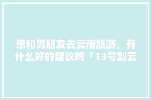 想和男朋友去云南旅游，有什么好的建议吗「13号到云南旅游攻略路线」 想和男朋友去云南旅游，有什么好的建议吗「13号到云南旅游攻略路线」 手机电脑