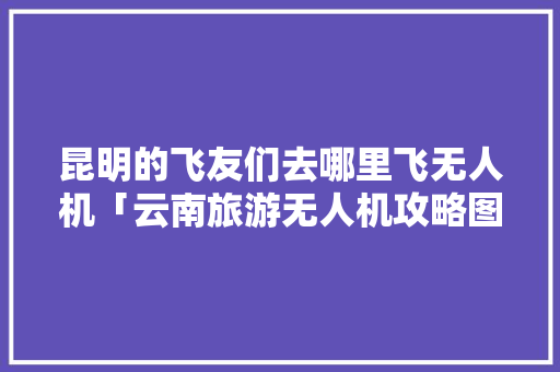 昆明的飞友们去哪里飞无人机「云南旅游无人机攻略图纸大全」 昆明的飞友们去哪里飞无人机「云南旅游无人机攻略图纸大全」 汽车常识