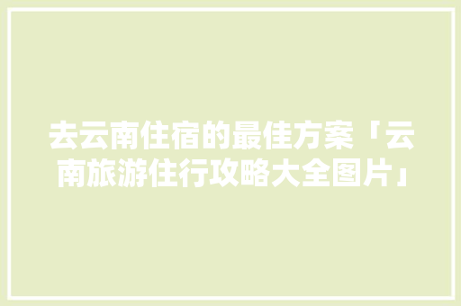 去云南住宿的最佳方案「云南旅游住行攻略大全图片」 去云南住宿的最佳方案「云南旅游住行攻略大全图片」 汽车常识