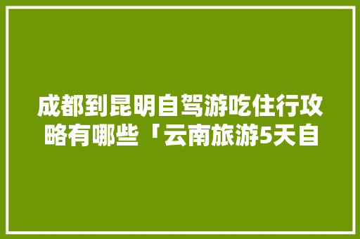 成都到昆明自驾游吃住行攻略有哪些「云南旅游5天自助游攻略图」 成都到昆明自驾游吃住行攻略有哪些「云南旅游5天自助游攻略图」 健康母婴