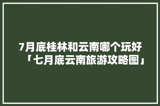 7月底桂林和云南哪个玩好「七月底云南旅游攻略图」 7月底桂林和云南哪个玩好「七月底云南旅游攻略图」 手机电脑