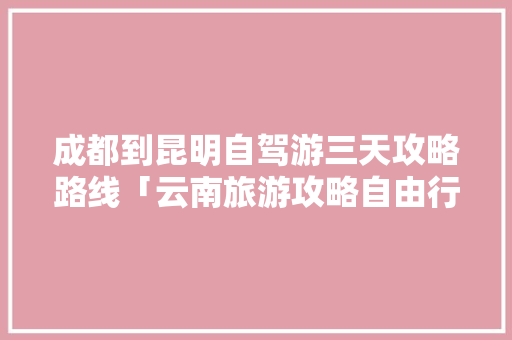成都到昆明自驾游三天攻略路线「云南旅游攻略自由行4天最佳路线」 成都到昆明自驾游三天攻略路线「云南旅游攻略自由行4天最佳路线」 汽车常识