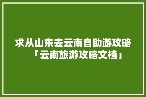 求从山东去云南自助游攻略「云南旅游攻略文档」 求从山东去云南自助游攻略「云南旅游攻略文档」 健康母婴
