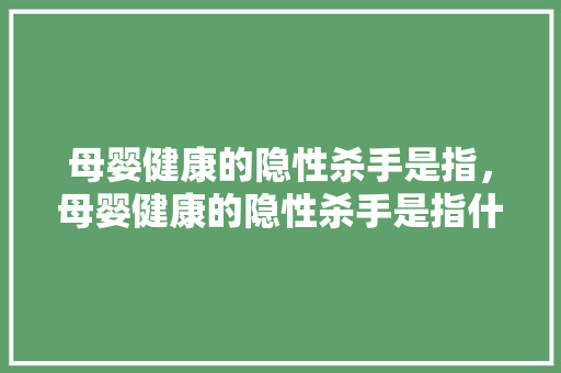母婴健康的隐性杀手是指，母婴健康的隐性杀手是指什么。 母婴健康的隐性杀手是指，母婴健康的隐性杀手是指什么。 健康母婴