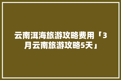 云南洱海旅游攻略费用「3月云南旅游攻略5天」 云南洱海旅游攻略费用「3月云南旅游攻略5天」 手机电脑