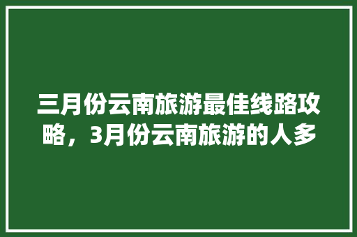 三月份云南旅游最佳线路攻略，3月份云南旅游的人多吗「云南旅游攻略分享ppt」 三月份云南旅游最佳线路攻略，3月份云南旅游的人多吗「云南旅游攻略分享ppt」 教育法律