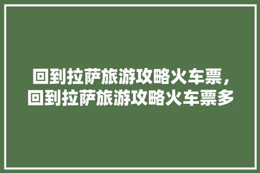 回到拉萨旅游攻略火车票，回到拉萨旅游攻略火车票多少钱。 回到拉萨旅游攻略火车票，回到拉萨旅游攻略火车票多少钱。 旅游攻略