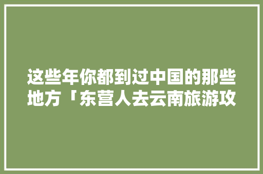 这些年你都到过中国的那些地方「东营人去云南旅游攻略图片」 这些年你都到过中国的那些地方「东营人去云南旅游攻略图片」 健康母婴