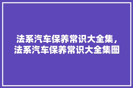 法系汽车保养常识大全集，法系汽车保养常识大全集图片。 法系汽车保养常识大全集，法系汽车保养常识大全集图片。 汽车常识