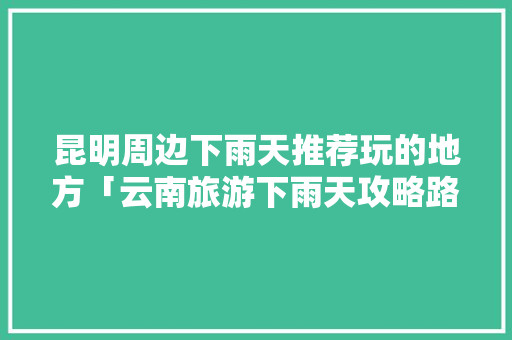 昆明周边下雨天推荐玩的地方「云南旅游下雨天攻略路线」 昆明周边下雨天推荐玩的地方「云南旅游下雨天攻略路线」 汽车常识