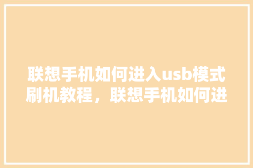 联想手机如何进入usb模式刷机教程，联想手机如何进入usb模式刷机教程图解。 联想手机如何进入usb模式刷机教程，联想手机如何进入usb模式刷机教程图解。 手机电脑
