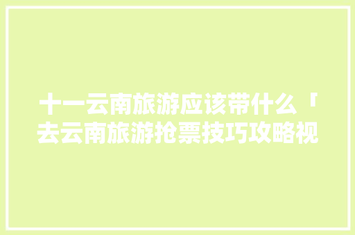 十一云南旅游应该带什么「去云南旅游抢票技巧攻略视频」 十一云南旅游应该带什么「去云南旅游抢票技巧攻略视频」 汽车常识