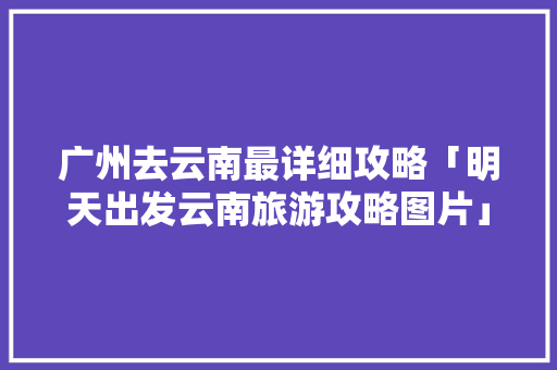 广州去云南最详细攻略「明天出发云南旅游攻略图片」 广州去云南最详细攻略「明天出发云南旅游攻略图片」 健康母婴