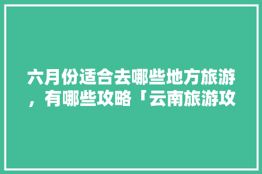 六月份适合去哪些地方旅游，有哪些攻略「云南旅游攻略及花费6月9日」 六月份适合去哪些地方旅游，有哪些攻略「云南旅游攻略及花费6月9日」 手机电脑