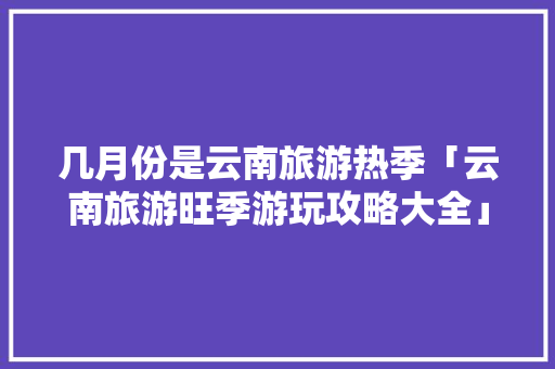 几月份是云南旅游热季「云南旅游旺季游玩攻略大全」 几月份是云南旅游热季「云南旅游旺季游玩攻略大全」 汽车常识