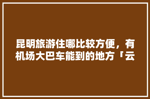 昆明旅游住哪比较方便，有机场大巴车能到的地方「云南旅游大巴攻略最新版下载」 昆明旅游住哪比较方便，有机场大巴车能到的地方「云南旅游大巴攻略最新版下载」 教育法律