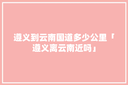遵义到云南国道多少公里「遵义离云南近吗」 遵义到云南国道多少公里「遵义离云南近吗」 时尚穿搭