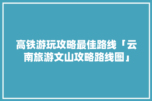 高铁游玩攻略最佳路线「云南旅游文山攻略路线图」 高铁游玩攻略最佳路线「云南旅游文山攻略路线图」 健康母婴